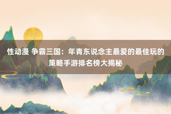 性动漫 争霸三国：年青东说念主最爱的最佳玩的策略手游排名榜大揭秘