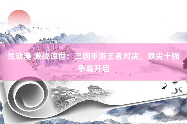 性动漫 激战浊世：三国手游王者对决，顶尖十强争霸开启