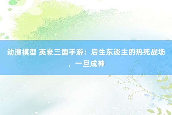 动漫模型 英豪三国手游：后生东谈主的热死战场，一旦成神