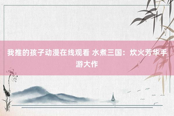 我推的孩子动漫在线观看 水煮三国：炊火芳华手游大作