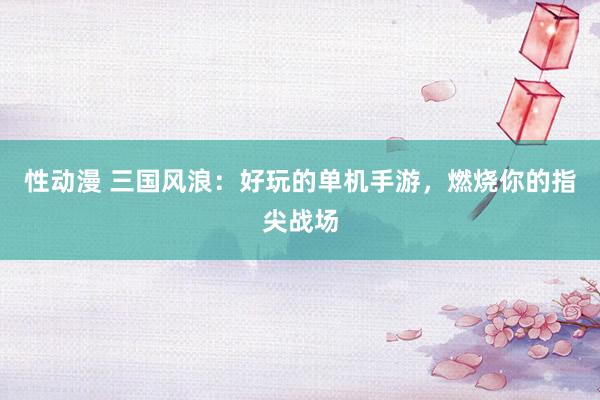 性动漫 三国风浪：好玩的单机手游，燃烧你的指尖战场