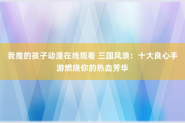 我推的孩子动漫在线观看 三国风浪：十大良心手游燃烧你的热血芳华