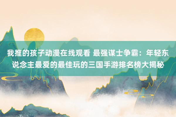 我推的孩子动漫在线观看 最强谋士争霸：年轻东说念主最爱的最佳玩的三国手游排名榜大揭秘
