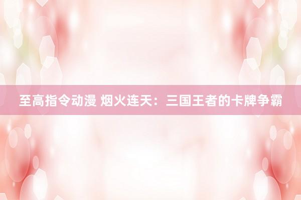 至高指令动漫 烟火连天：三国王者的卡牌争霸