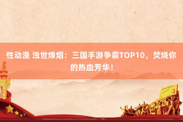 性动漫 浊世烽烟：三国手游争霸TOP10，焚烧你的热血芳华！