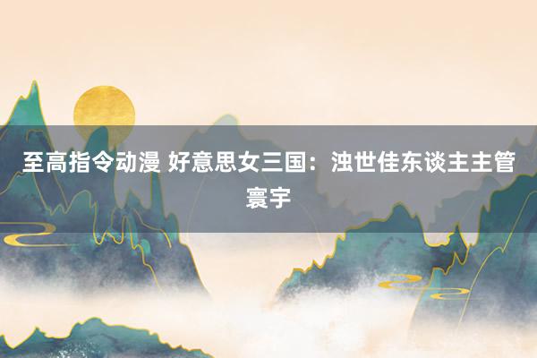 至高指令动漫 好意思女三国：浊世佳东谈主主管寰宇