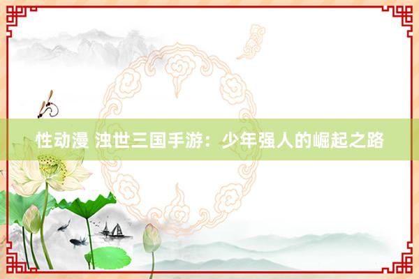 性动漫 浊世三国手游：少年强人的崛起之路