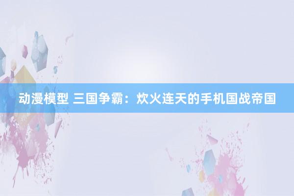 动漫模型 三国争霸：炊火连天的手机国战帝国