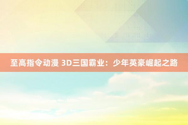 至高指令动漫 3D三国霸业：少年英豪崛起之路