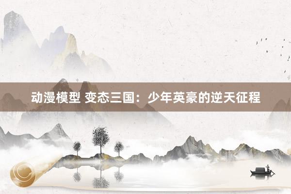 动漫模型 变态三国：少年英豪的逆天征程