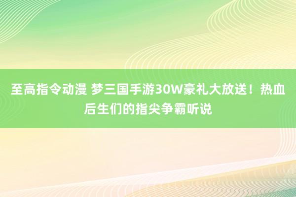 至高指令动漫 梦三国手游30W豪礼大放送！热血后生们的指尖争霸听说