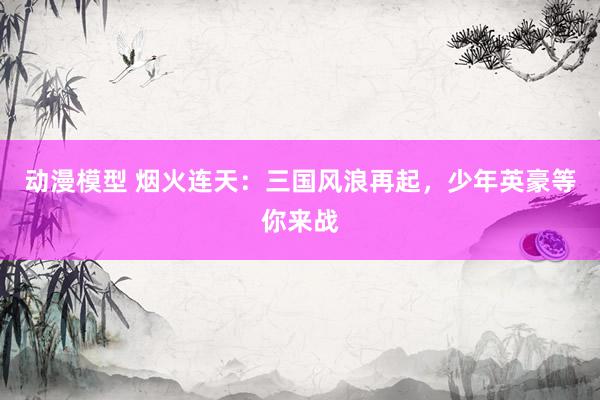 动漫模型 烟火连天：三国风浪再起，少年英豪等你来战