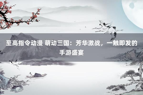 至高指令动漫 萌动三国：芳华激战，一触即发的手游盛宴