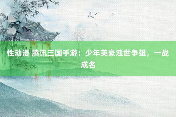 性动漫 腾讯三国手游：少年英豪浊世争雄，一战成名