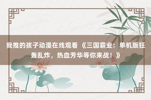 我推的孩子动漫在线观看 《三国霸业：单机版狂轰乱炸，热血芳华等你来战！》