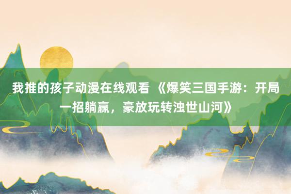 我推的孩子动漫在线观看 《爆笑三国手游：开局一招躺赢，豪放玩转浊世山河》