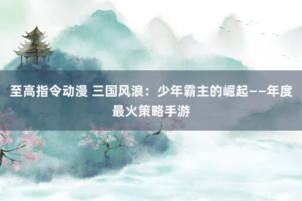 至高指令动漫 三国风浪：少年霸主的崛起——年度最火策略手游