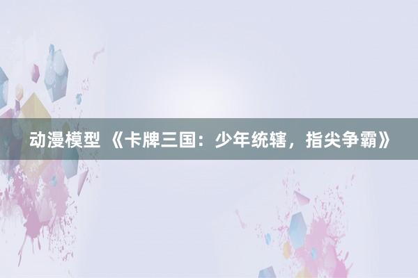 动漫模型 《卡牌三国：少年统辖，指尖争霸》