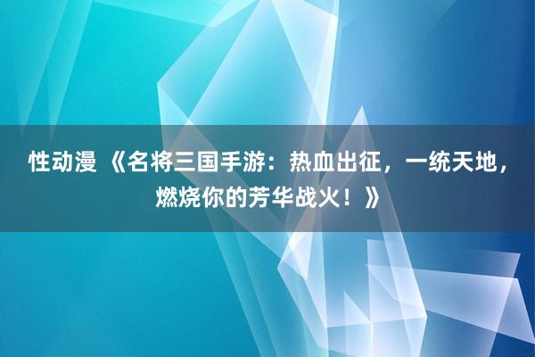 性动漫 《名将三国手游：热血出征，一统天地，燃烧你的芳华战火！》