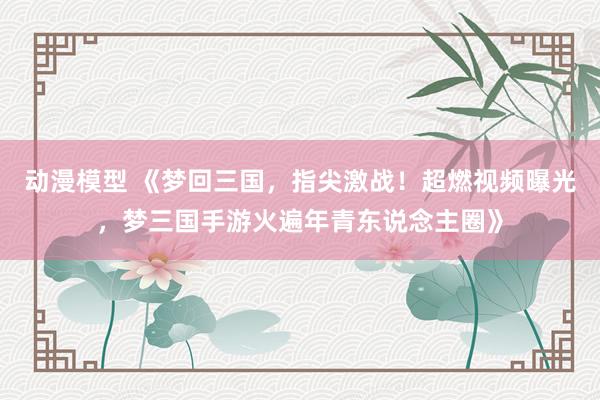 动漫模型 《梦回三国，指尖激战！超燃视频曝光，梦三国手游火遍年青东说念主圈》