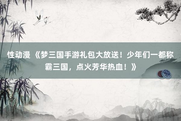 性动漫 《梦三国手游礼包大放送！少年们一都称霸三国，点火芳华热血！》