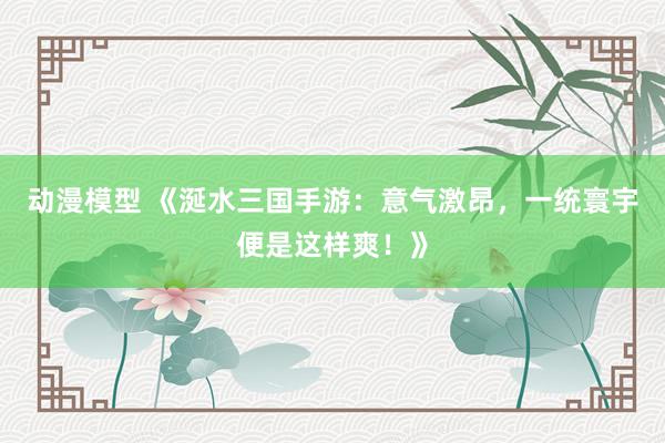 动漫模型 《涎水三国手游：意气激昂，一统寰宇便是这样爽！》