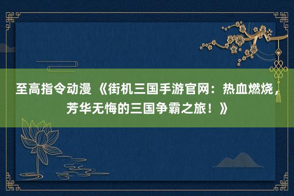 至高指令动漫 《街机三国手游官网：热血燃烧，芳华无悔的三国争霸之旅！》