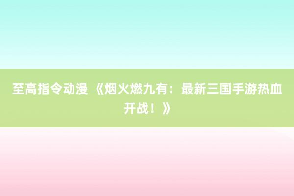 至高指令动漫 《烟火燃九有：最新三国手游热血开战！》