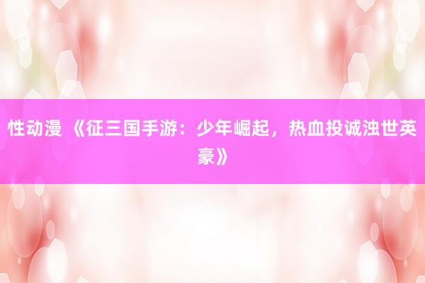 性动漫 《征三国手游：少年崛起，热血投诚浊世英豪》