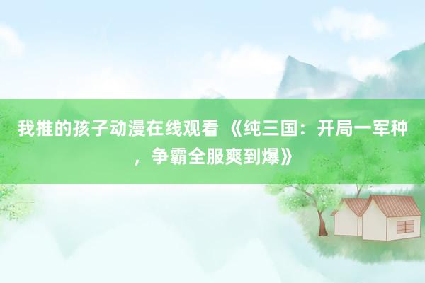 我推的孩子动漫在线观看 《纯三国：开局一军种，争霸全服爽到爆》