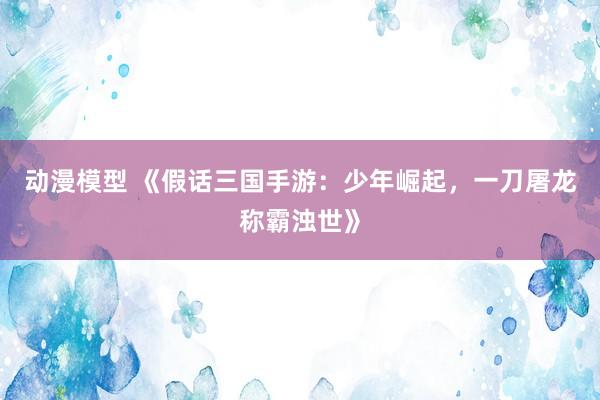 动漫模型 《假话三国手游：少年崛起，一刀屠龙称霸浊世》