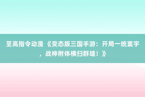至高指令动漫 《变态版三国手游：开局一统寰宇，战神附体横扫群雄！》