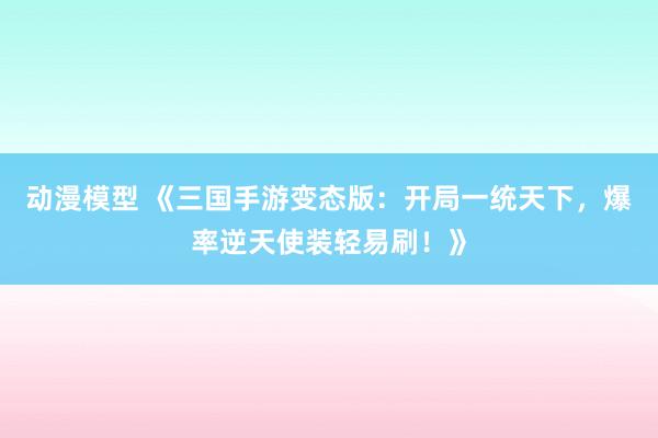 动漫模型 《三国手游变态版：开局一统天下，爆率逆天使装轻易刷！》