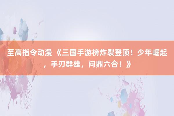 至高指令动漫 《三国手游榜炸裂登顶！少年崛起，手刃群雄，问鼎六合！》