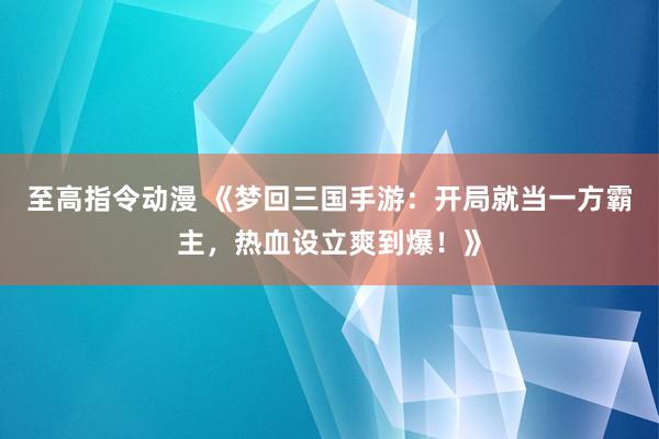 至高指令动漫 《梦回三国手游：开局就当一方霸主，热血设立爽到爆！》