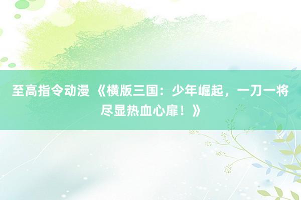 至高指令动漫 《横版三国：少年崛起，一刀一将尽显热血心扉！》