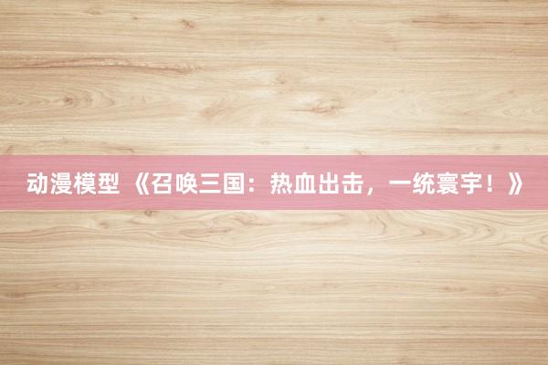 动漫模型 《召唤三国：热血出击，一统寰宇！》