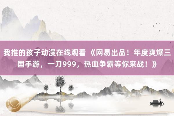 我推的孩子动漫在线观看 《网易出品！年度爽爆三国手游，一刀999，热血争霸等你来战！》