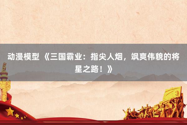 动漫模型 《三国霸业：指尖人烟，飒爽伟貌的将星之路！》