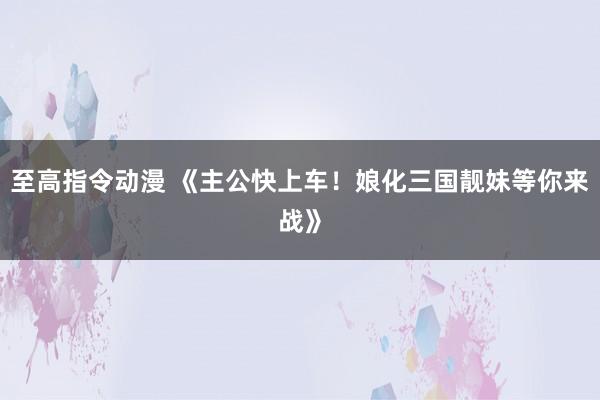 至高指令动漫 《主公快上车！娘化三国靓妹等你来战》