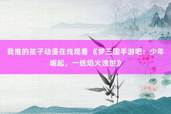 我推的孩子动漫在线观看 《梦三国手游吧：少年崛起，一统焰火浊世》