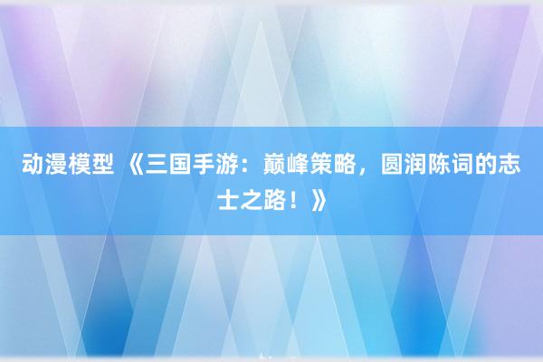动漫模型 《三国手游：巅峰策略，圆润陈词的志士之路！》