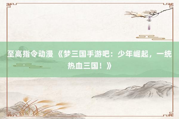 至高指令动漫 《梦三国手游吧：少年崛起，一统热血三国！》