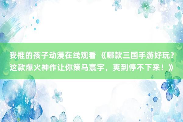 我推的孩子动漫在线观看 《哪款三国手游好玩？这款爆火神作让你策马寰宇，爽到停不下来！》