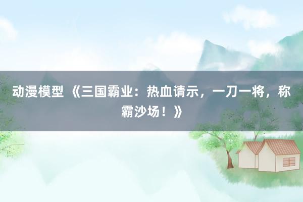 动漫模型 《三国霸业：热血请示，一刀一将，称霸沙场！》