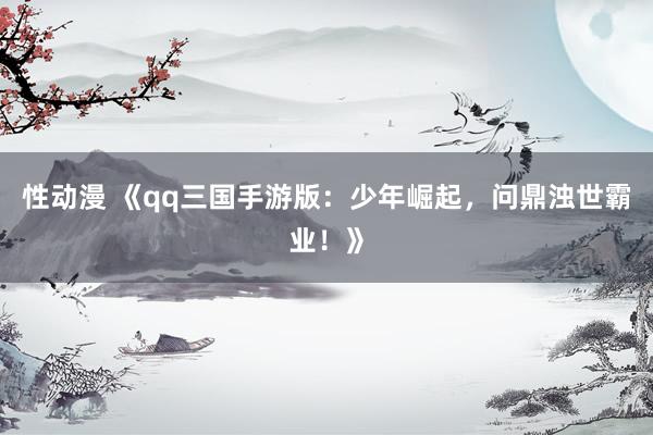 性动漫 《qq三国手游版：少年崛起，问鼎浊世霸业！》