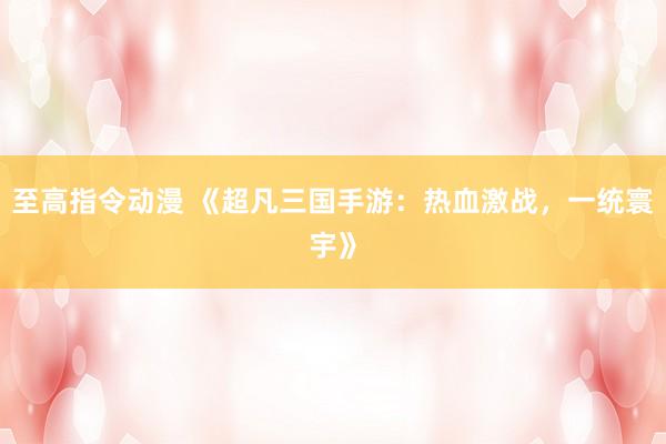 至高指令动漫 《超凡三国手游：热血激战，一统寰宇》