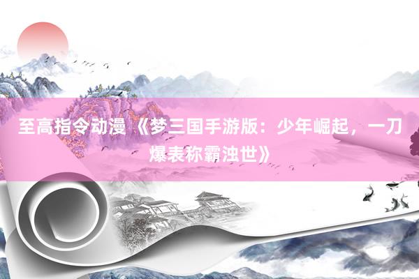 至高指令动漫 《梦三国手游版：少年崛起，一刀爆表称霸浊世》