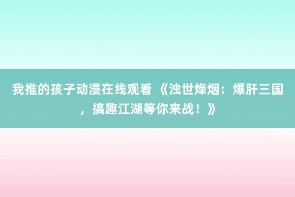 我推的孩子动漫在线观看 《浊世烽烟：爆肝三国，搞趣江湖等你来战！》