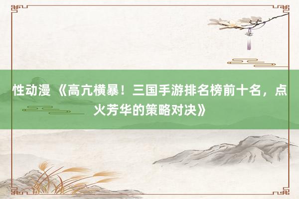性动漫 《高亢横暴！三国手游排名榜前十名，点火芳华的策略对决》